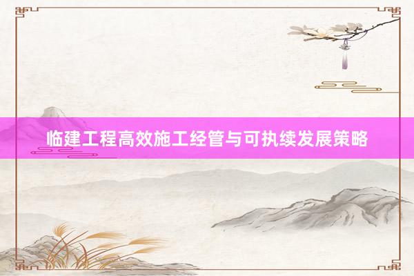 临建工程高效施工经管与可执续发展策略